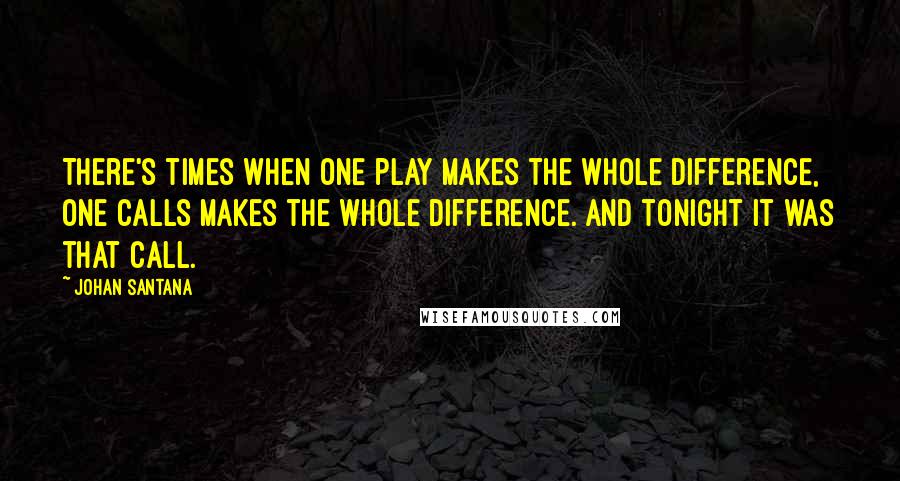 Johan Santana Quotes: There's times when one play makes the whole difference, one calls makes the whole difference. And tonight it was that call.