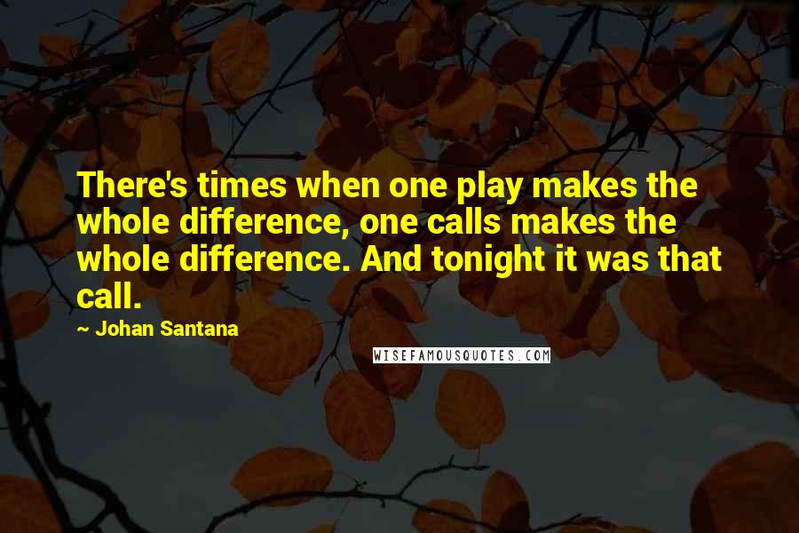 Johan Santana Quotes: There's times when one play makes the whole difference, one calls makes the whole difference. And tonight it was that call.