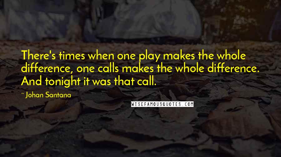Johan Santana Quotes: There's times when one play makes the whole difference, one calls makes the whole difference. And tonight it was that call.