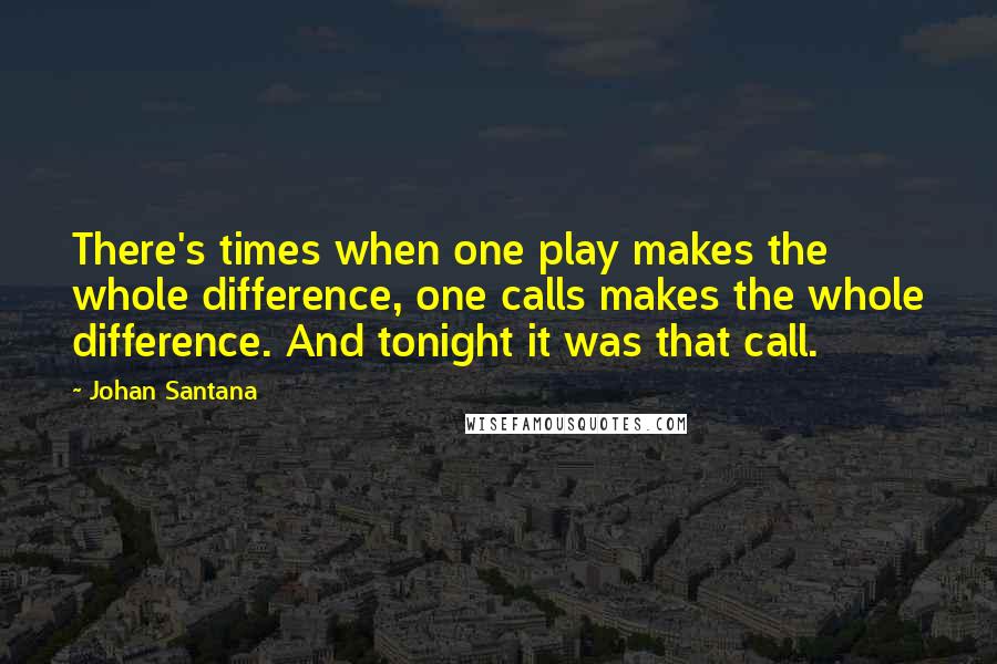 Johan Santana Quotes: There's times when one play makes the whole difference, one calls makes the whole difference. And tonight it was that call.