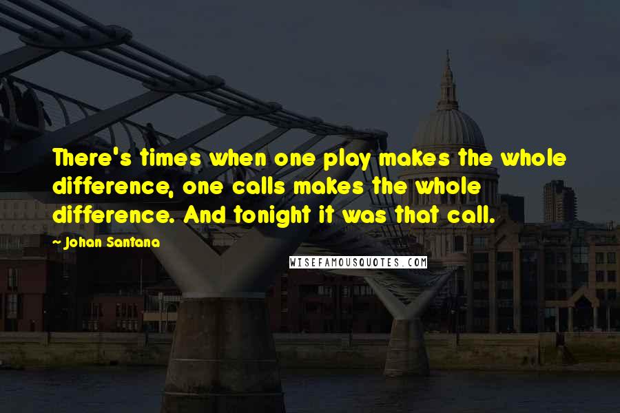 Johan Santana Quotes: There's times when one play makes the whole difference, one calls makes the whole difference. And tonight it was that call.