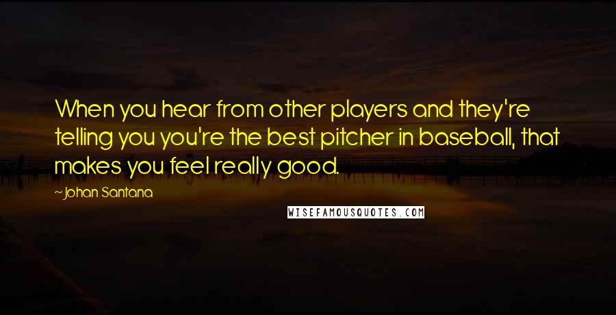 Johan Santana Quotes: When you hear from other players and they're telling you you're the best pitcher in baseball, that makes you feel really good.