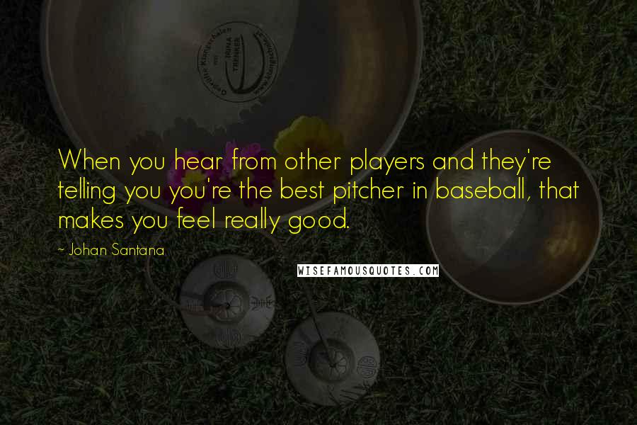 Johan Santana Quotes: When you hear from other players and they're telling you you're the best pitcher in baseball, that makes you feel really good.