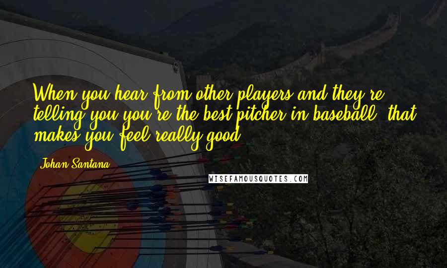 Johan Santana Quotes: When you hear from other players and they're telling you you're the best pitcher in baseball, that makes you feel really good.