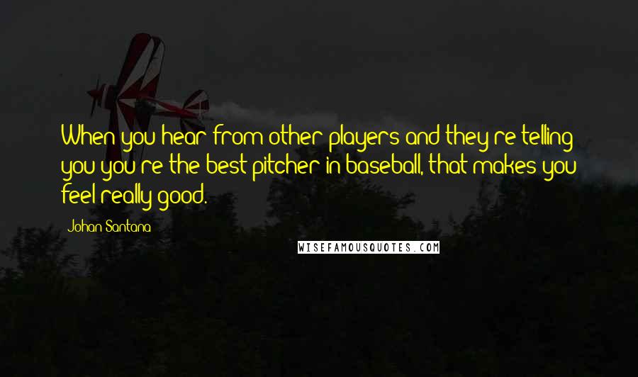 Johan Santana Quotes: When you hear from other players and they're telling you you're the best pitcher in baseball, that makes you feel really good.