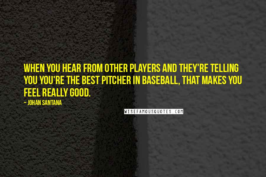 Johan Santana Quotes: When you hear from other players and they're telling you you're the best pitcher in baseball, that makes you feel really good.