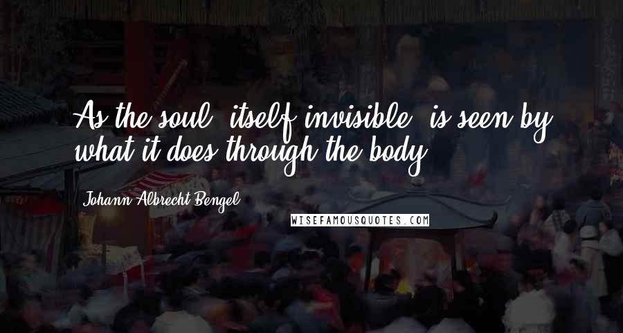 Johann Albrecht Bengel Quotes: As the soul, itself invisible, is seen by what it does through the body.