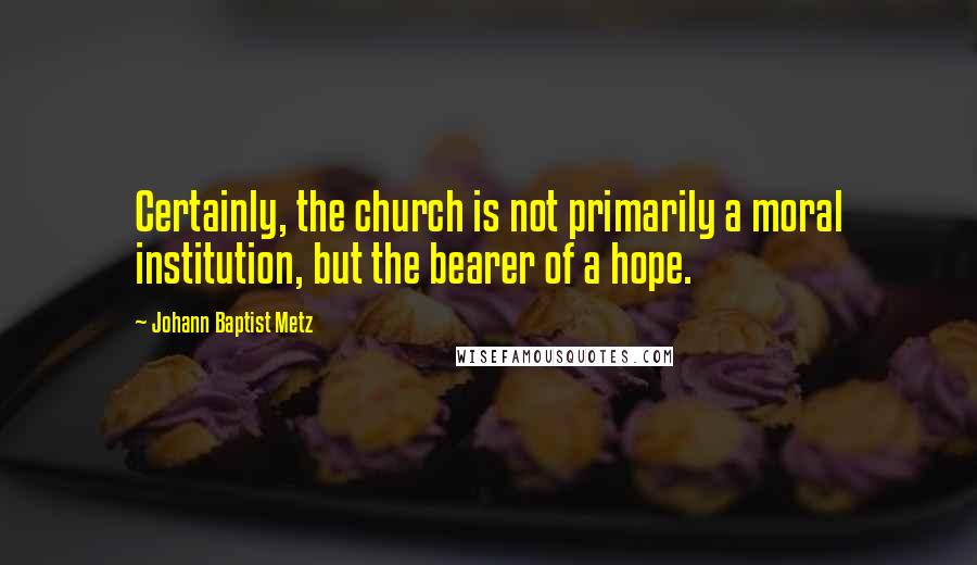 Johann Baptist Metz Quotes: Certainly, the church is not primarily a moral institution, but the bearer of a hope.