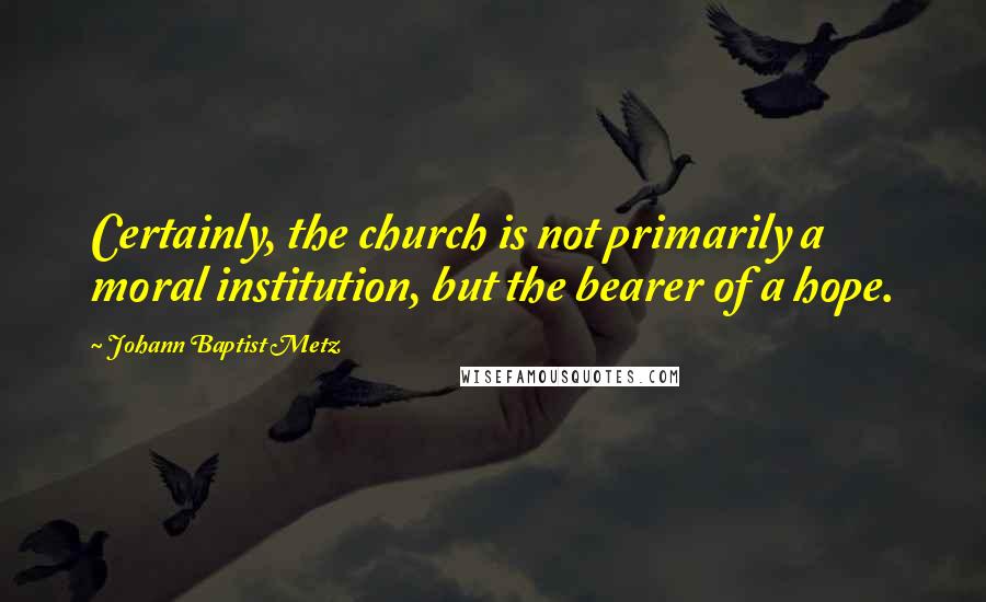 Johann Baptist Metz Quotes: Certainly, the church is not primarily a moral institution, but the bearer of a hope.