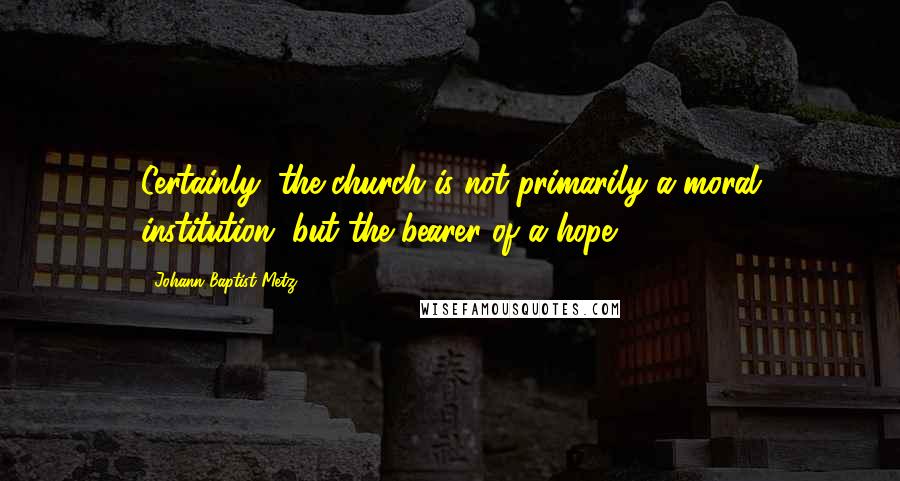 Johann Baptist Metz Quotes: Certainly, the church is not primarily a moral institution, but the bearer of a hope.
