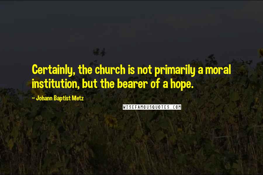 Johann Baptist Metz Quotes: Certainly, the church is not primarily a moral institution, but the bearer of a hope.