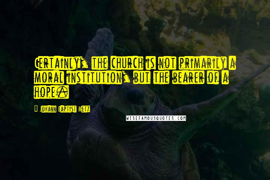Johann Baptist Metz Quotes: Certainly, the church is not primarily a moral institution, but the bearer of a hope.