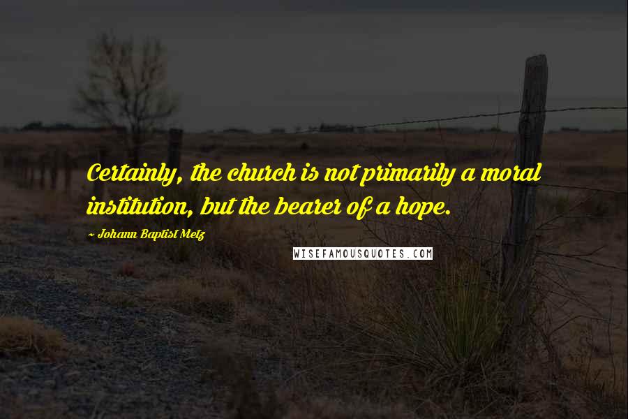 Johann Baptist Metz Quotes: Certainly, the church is not primarily a moral institution, but the bearer of a hope.