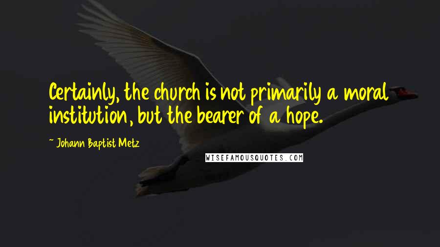 Johann Baptist Metz Quotes: Certainly, the church is not primarily a moral institution, but the bearer of a hope.