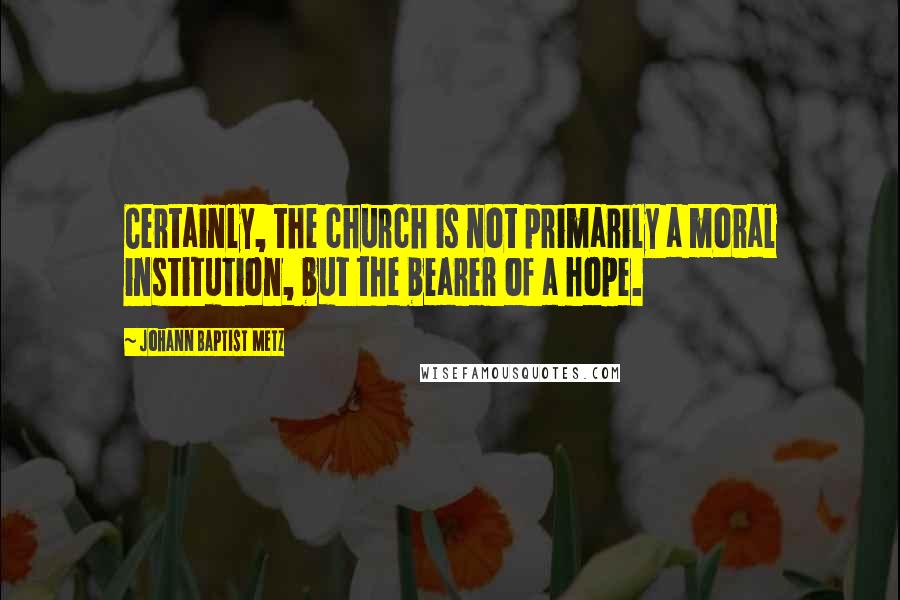 Johann Baptist Metz Quotes: Certainly, the church is not primarily a moral institution, but the bearer of a hope.