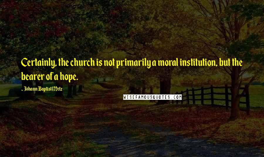 Johann Baptist Metz Quotes: Certainly, the church is not primarily a moral institution, but the bearer of a hope.