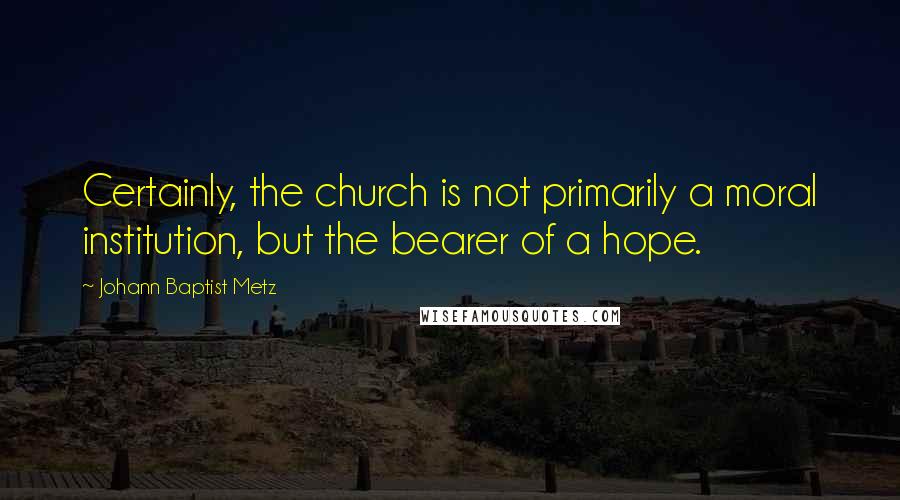 Johann Baptist Metz Quotes: Certainly, the church is not primarily a moral institution, but the bearer of a hope.