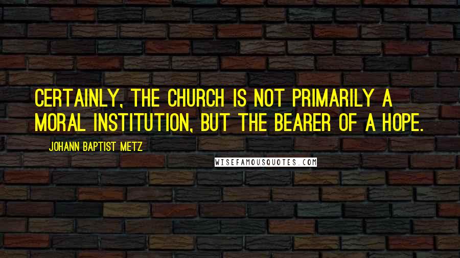 Johann Baptist Metz Quotes: Certainly, the church is not primarily a moral institution, but the bearer of a hope.