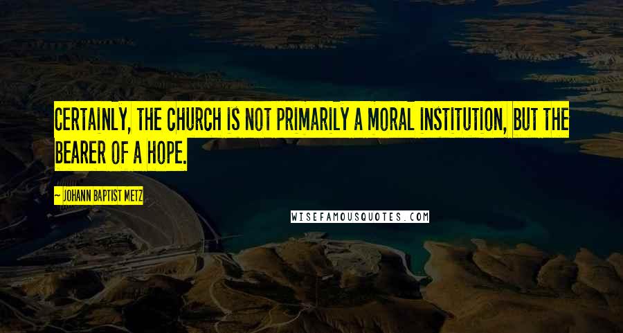 Johann Baptist Metz Quotes: Certainly, the church is not primarily a moral institution, but the bearer of a hope.