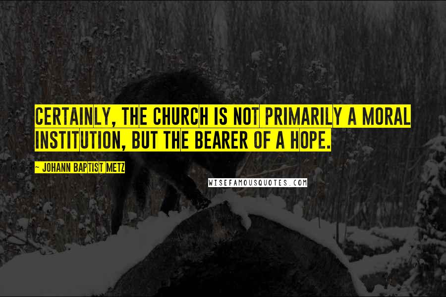 Johann Baptist Metz Quotes: Certainly, the church is not primarily a moral institution, but the bearer of a hope.