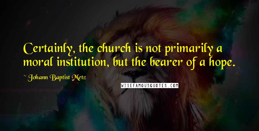 Johann Baptist Metz Quotes: Certainly, the church is not primarily a moral institution, but the bearer of a hope.