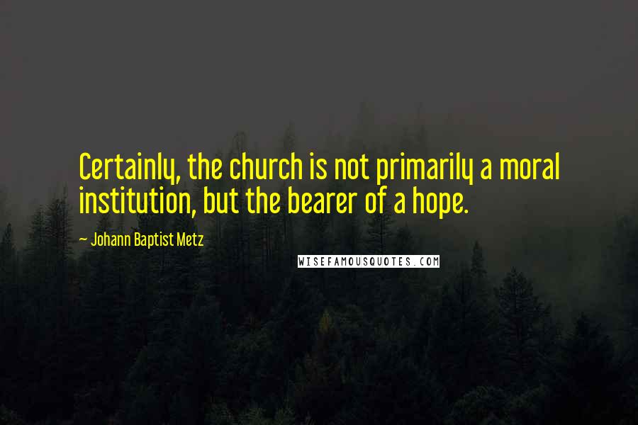 Johann Baptist Metz Quotes: Certainly, the church is not primarily a moral institution, but the bearer of a hope.