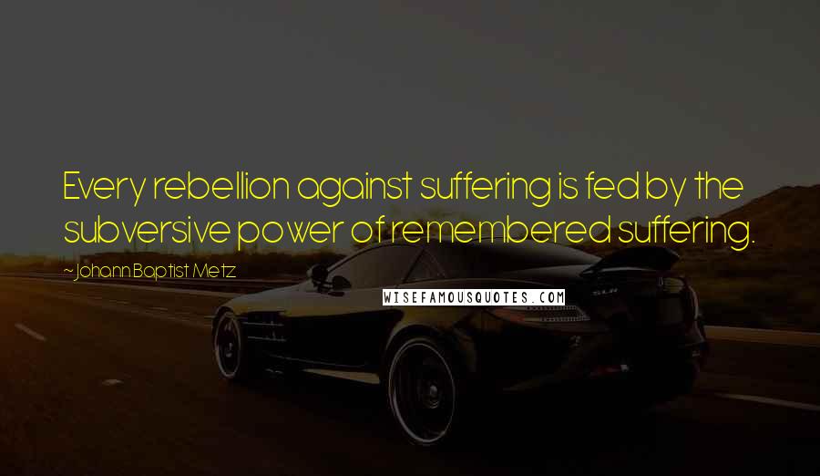 Johann Baptist Metz Quotes: Every rebellion against suffering is fed by the subversive power of remembered suffering.