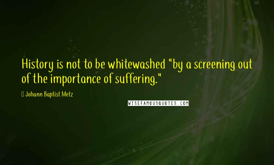 Johann Baptist Metz Quotes: History is not to be whitewashed "by a screening out of the importance of suffering."