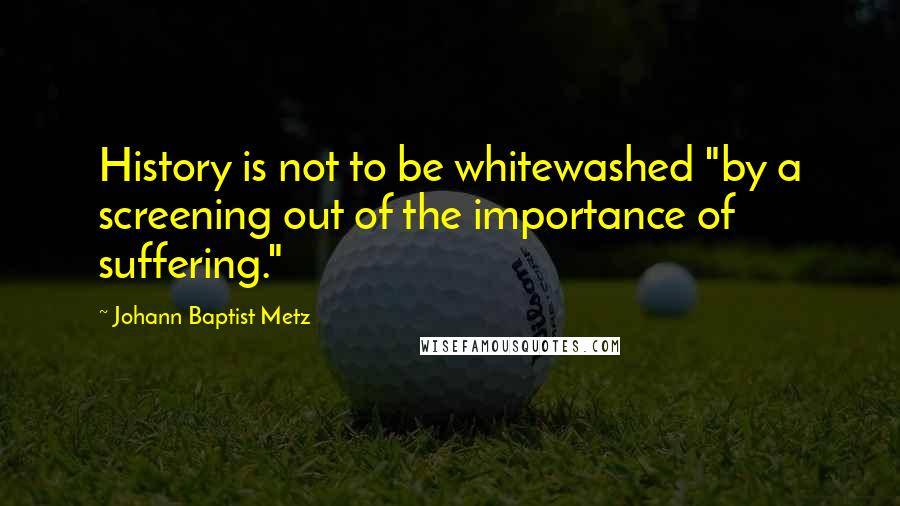 Johann Baptist Metz Quotes: History is not to be whitewashed "by a screening out of the importance of suffering."