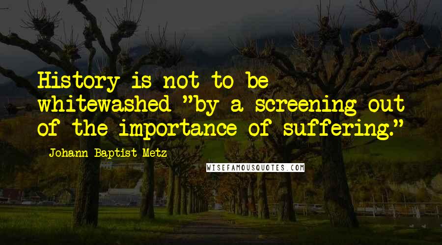 Johann Baptist Metz Quotes: History is not to be whitewashed "by a screening out of the importance of suffering."