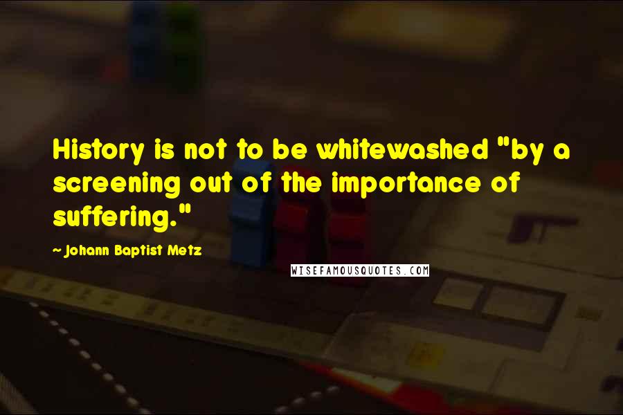 Johann Baptist Metz Quotes: History is not to be whitewashed "by a screening out of the importance of suffering."