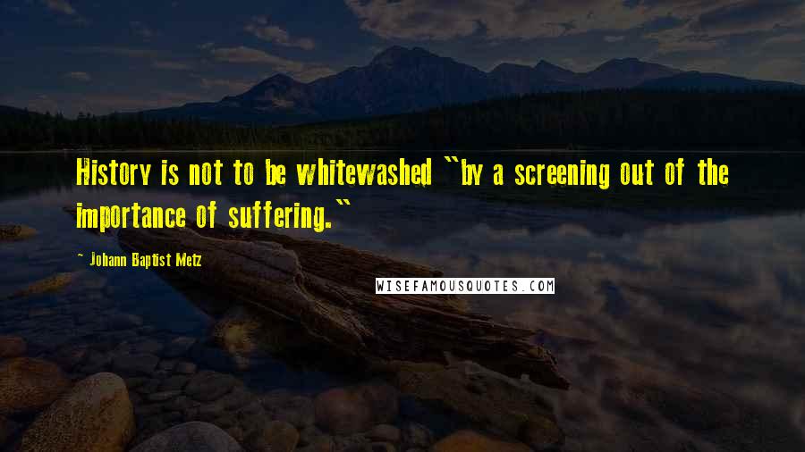 Johann Baptist Metz Quotes: History is not to be whitewashed "by a screening out of the importance of suffering."