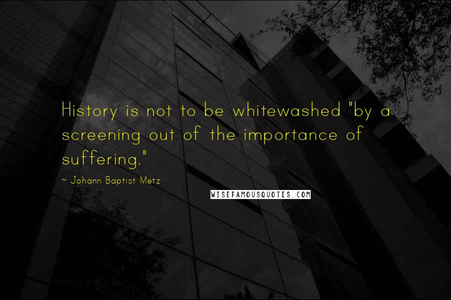 Johann Baptist Metz Quotes: History is not to be whitewashed "by a screening out of the importance of suffering."