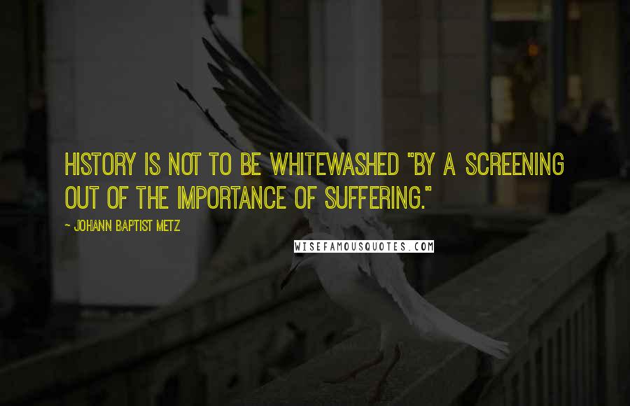 Johann Baptist Metz Quotes: History is not to be whitewashed "by a screening out of the importance of suffering."