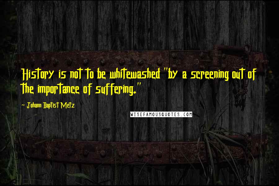 Johann Baptist Metz Quotes: History is not to be whitewashed "by a screening out of the importance of suffering."