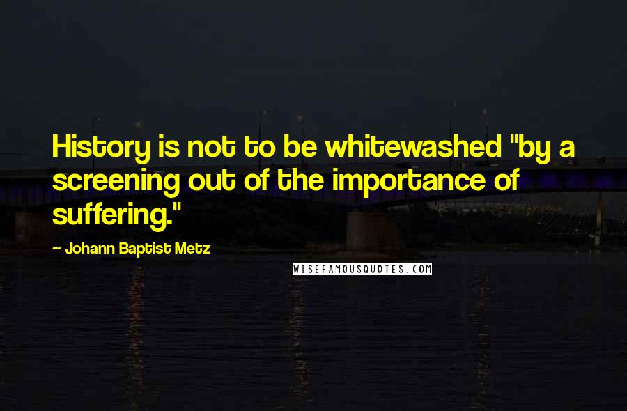 Johann Baptist Metz Quotes: History is not to be whitewashed "by a screening out of the importance of suffering."