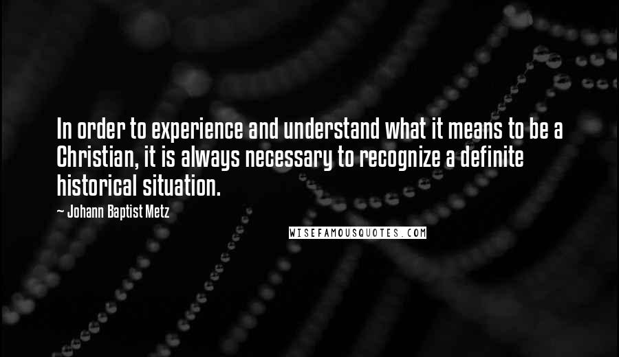 Johann Baptist Metz Quotes: In order to experience and understand what it means to be a Christian, it is always necessary to recognize a definite historical situation.