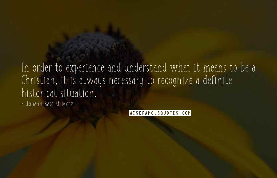 Johann Baptist Metz Quotes: In order to experience and understand what it means to be a Christian, it is always necessary to recognize a definite historical situation.