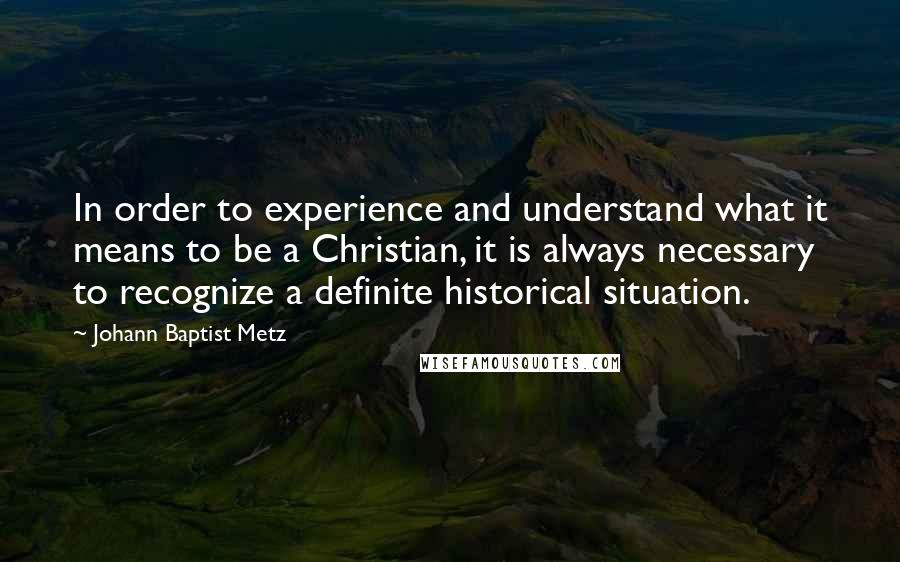 Johann Baptist Metz Quotes: In order to experience and understand what it means to be a Christian, it is always necessary to recognize a definite historical situation.