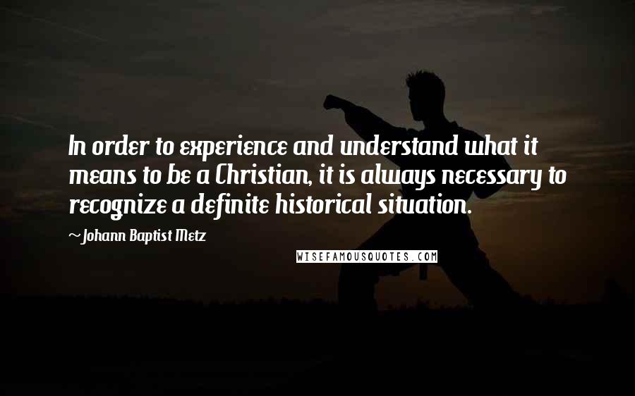 Johann Baptist Metz Quotes: In order to experience and understand what it means to be a Christian, it is always necessary to recognize a definite historical situation.