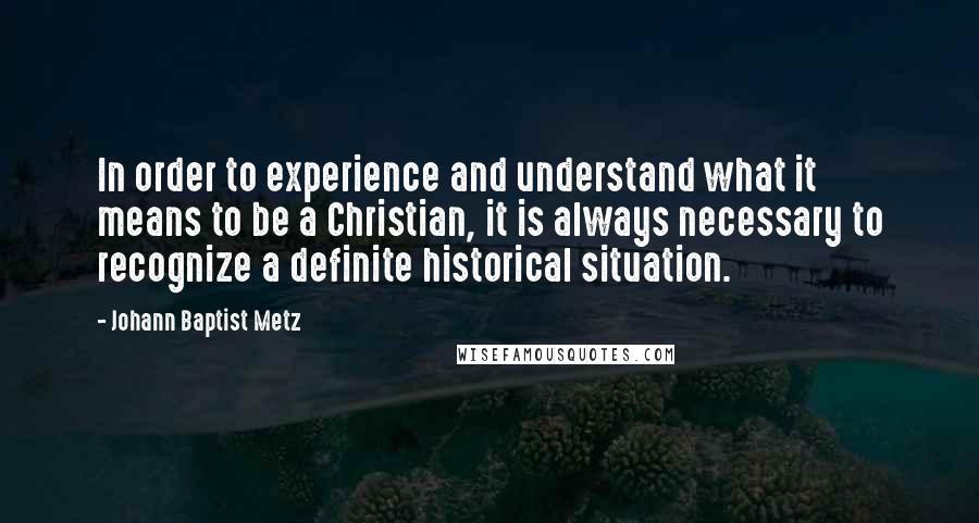 Johann Baptist Metz Quotes: In order to experience and understand what it means to be a Christian, it is always necessary to recognize a definite historical situation.
