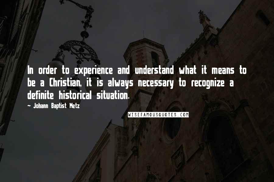 Johann Baptist Metz Quotes: In order to experience and understand what it means to be a Christian, it is always necessary to recognize a definite historical situation.