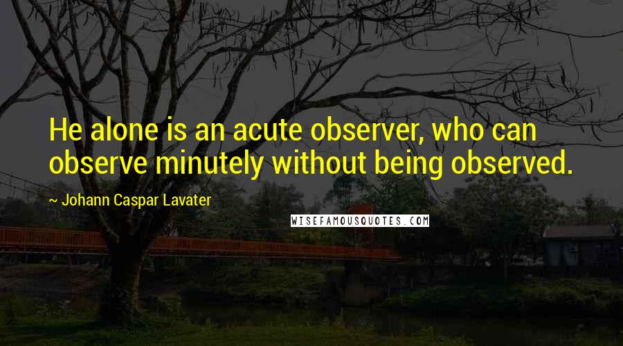 Johann Caspar Lavater Quotes: He alone is an acute observer, who can observe minutely without being observed.