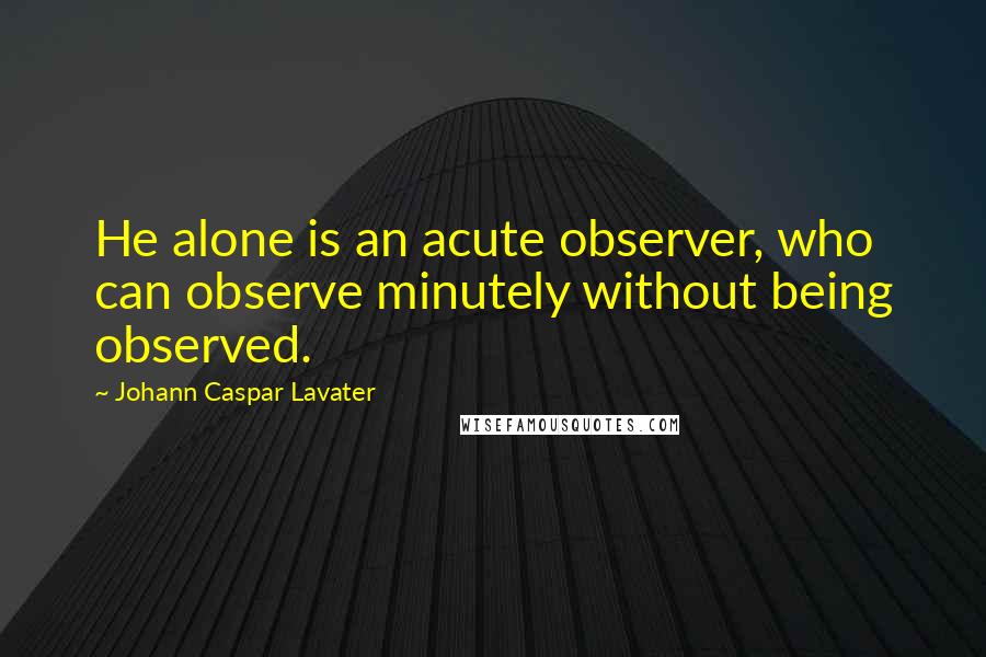 Johann Caspar Lavater Quotes: He alone is an acute observer, who can observe minutely without being observed.