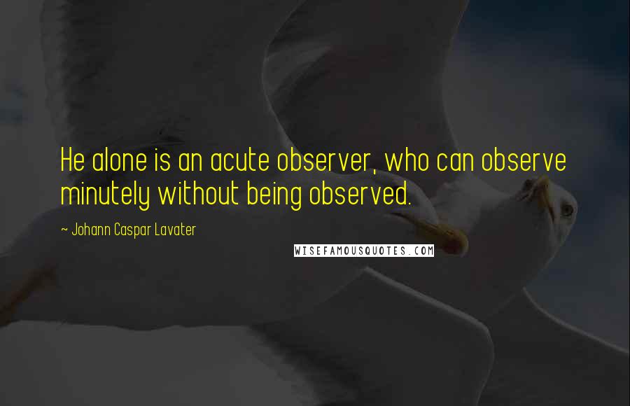 Johann Caspar Lavater Quotes: He alone is an acute observer, who can observe minutely without being observed.