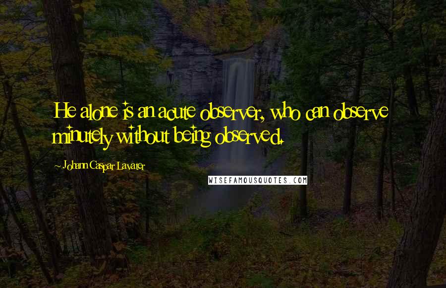 Johann Caspar Lavater Quotes: He alone is an acute observer, who can observe minutely without being observed.