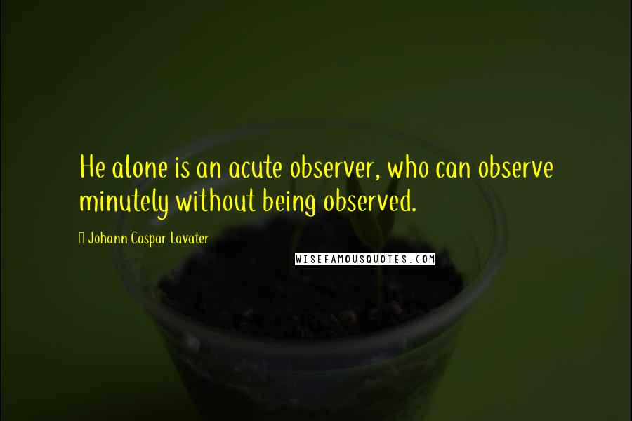 Johann Caspar Lavater Quotes: He alone is an acute observer, who can observe minutely without being observed.