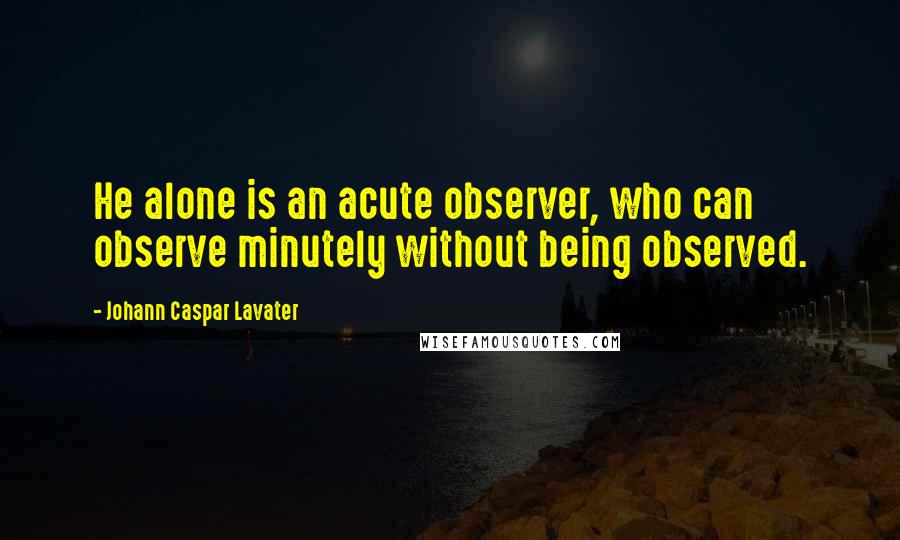 Johann Caspar Lavater Quotes: He alone is an acute observer, who can observe minutely without being observed.