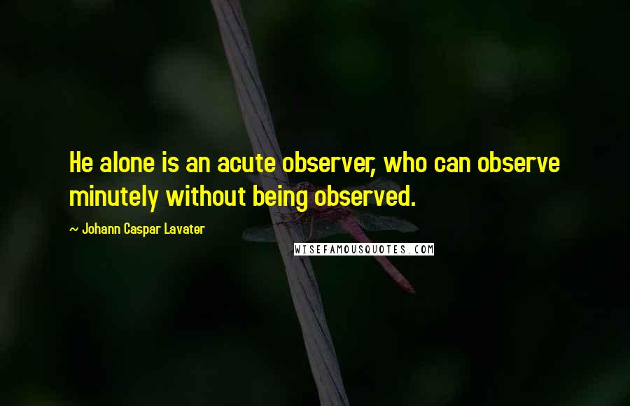 Johann Caspar Lavater Quotes: He alone is an acute observer, who can observe minutely without being observed.