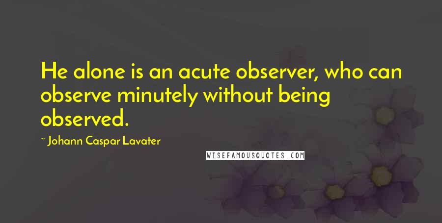 Johann Caspar Lavater Quotes: He alone is an acute observer, who can observe minutely without being observed.